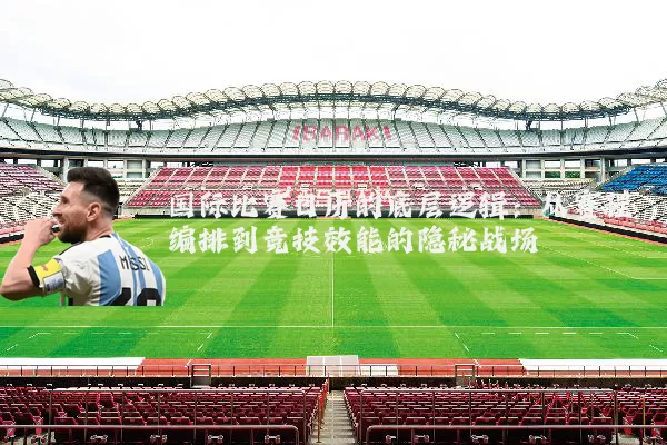 国际比赛日历的底层逻辑:从赛程编排到竞技效能的隐秘战场